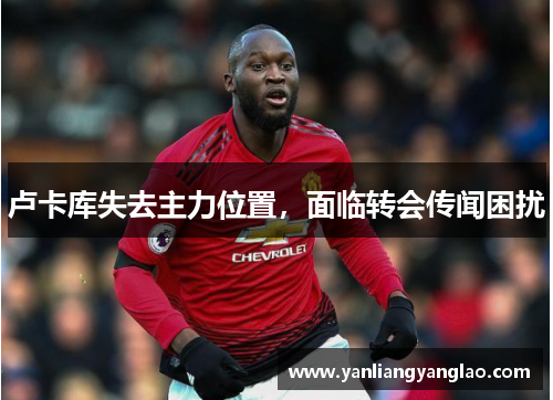 卢卡库失去主力位置，面临转会传闻困扰